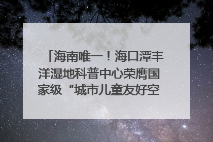 海南唯一！海口潭丰洋湿地科普中心荣膺国家级“城市儿童友好空间建设园区”称号