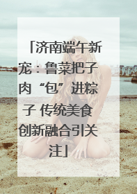 济南端午新宠：鲁菜把子肉“包”进粽子 传统美食创新融合引关注