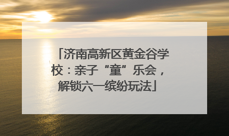 济南高新区黄金谷学校：亲子“童”乐会，解锁六一缤纷玩法
