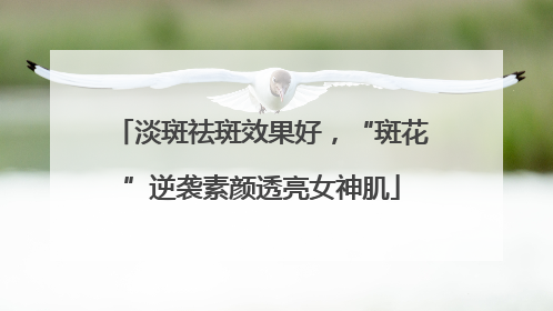 淡斑祛斑效果好，“斑花”逆袭素颜透亮女神肌