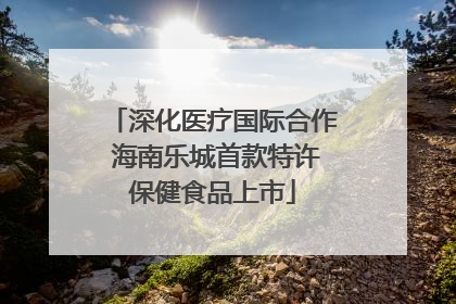 深化医疗国际合作 海南乐城首款特许保健食品上市