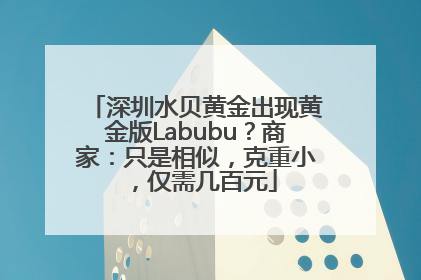 深圳水贝黄金出现黄金版Labubu？商家：只是相似，克重小，仅需几百元