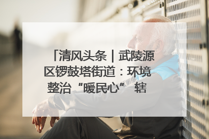 清风头条｜武陵源区锣鼓塔街道：环境整治“暖民心” 辖区面貌“靓”起来