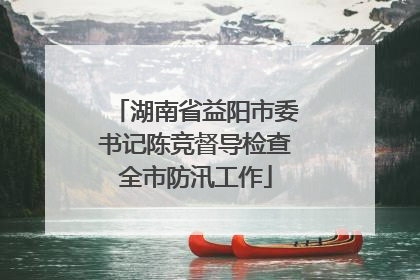 湖南省益阳市委书记陈竞督导检查全市防汛工作