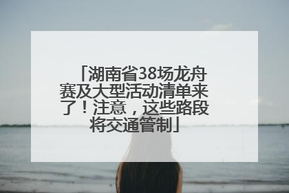 湖南省38场龙舟赛及大型活动清单来了！注意，这些路段将交通管制