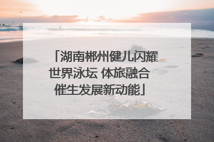 湖南郴州健儿闪耀世界泳坛 体旅融合催生发展新动能