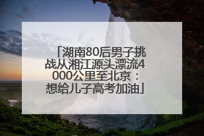 湖南80后男子挑战从湘江源头漂流4000公里至北京：想给儿子高考加油
