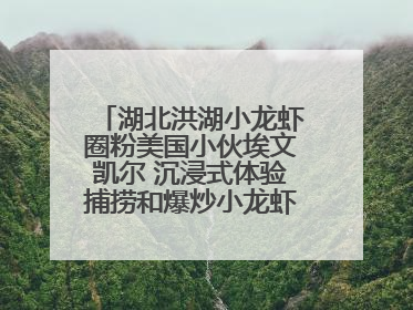 湖北洪湖小龙虾圈粉美国小伙埃文凯尔 沉浸式体验捕捞和爆炒小龙虾 最爱麻辣味