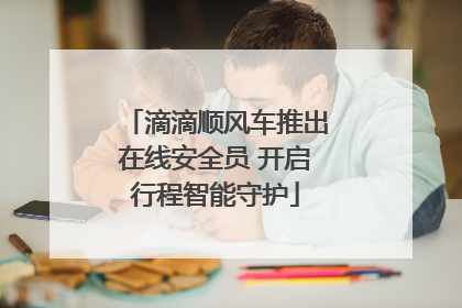 滴滴顺风车推出在线安全员 开启行程智能守护
