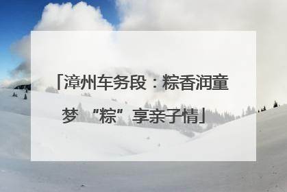 漳州车务段：粽香润童梦 “粽”享亲子情