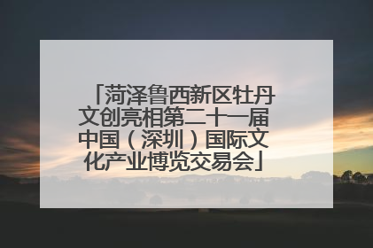 菏泽鲁西新区牡丹文创亮相第二十一届中国（深圳）国际文化产业博览交易会