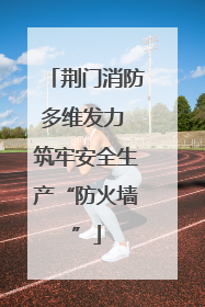 荆门消防多维发力 筑牢安全生产“防火墙”
