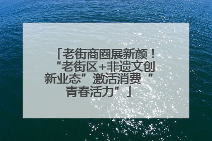 老街商圈展新颜！“老街区+非遗文创新业态”激活消费“青春活力”