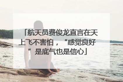 航天员费俊龙直言在天上飞不害怕，“感觉良好”是底气也是信心