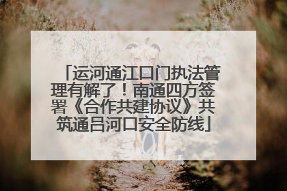 运河通江口门执法管理有解了！南通四方签署《合作共建协议》共筑通吕河口安全防线
