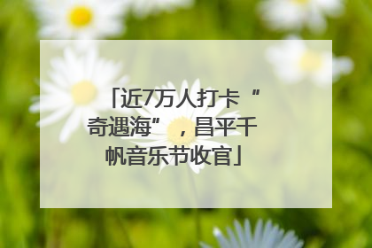 近7万人打卡“奇遇海”，昌平千帆音乐节收官