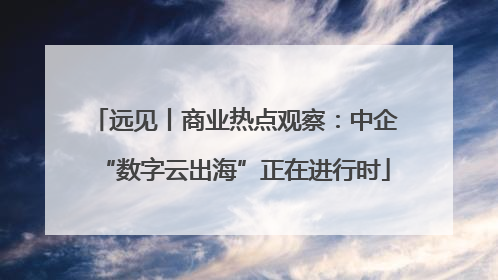 远见丨商业热点观察：中企“数字云出海”正在进行时