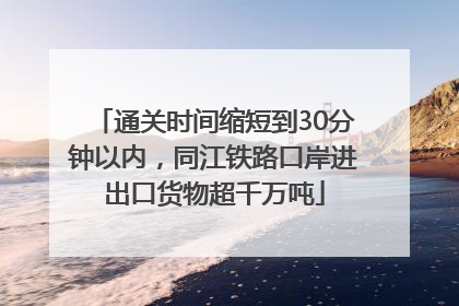 通关时间缩短到30分钟以内，同江铁路口岸进出口货物超千万吨