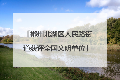 郴州北湖区人民路街道获评全国文明单位