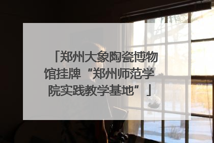 郑州大象陶瓷博物馆挂牌“郑州师范学院实践教学基地”