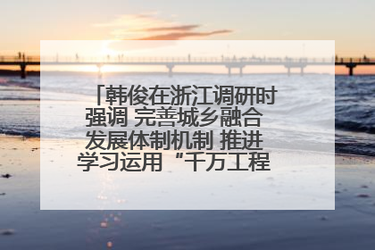 韩俊在浙江调研时强调 完善城乡融合发展体制机制 推进学习运用“千万工程”经验走深走实