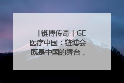 链博传奇｜GE医疗中国：链博会既是中国的舞台，也是世界的橱窗