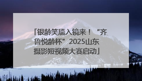 银龄笑靥入镜来！“齐鲁悦龄杯”2025山东摄影短视频大赛启动