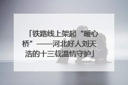 铁路线上架起“暖心桥”——河北好人刘天浩的十三载温情守护