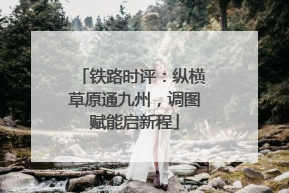 铁路时评：纵横草原通九州，调图赋能启新程