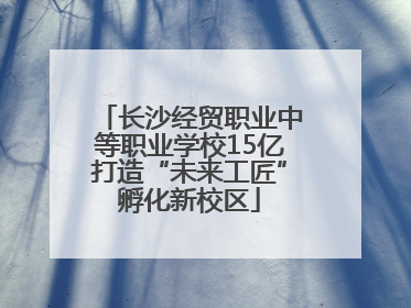 长沙经贸职业中等职业学校15亿打造“未来工匠”孵化新校区