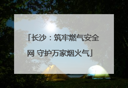 长沙：筑牢燃气安全网 守护万家烟火气