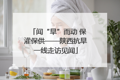 闻“旱”而动 保灌保供——陕西抗旱一线走访见闻