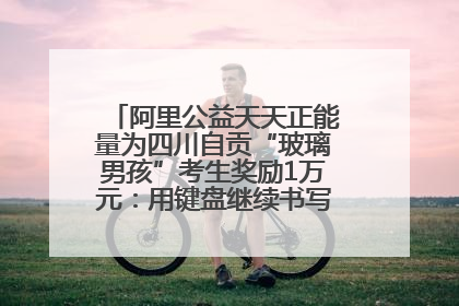 阿里公益天天正能量为四川自贡“玻璃男孩”考生奖励1万元：用键盘继续书写不设限的人生