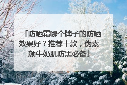 防晒霜哪个牌子的防晒效果好？推荐十款，伪素颜牛奶肌防黑必备