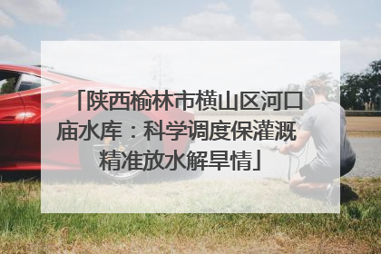 陕西榆林市横山区河口庙水库：科学调度保灌溉 精准放水解旱情