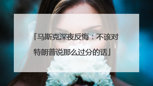 马斯克深夜反悔：不该对特朗普说那么过分的话