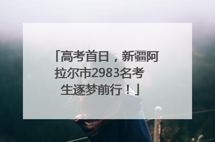 高考首日，新疆阿拉尔市2983名考生逐梦前行！