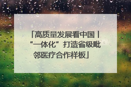 高质量发展看中国丨“一体化”打造省级毗邻医疗合作样板