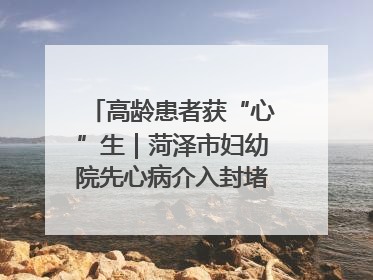 高龄患者获“心”生｜菏泽市妇幼院先心病介入封堵术实现技术突破