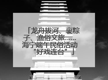 龙舟拔河、裹粽子、渔俗文旅……海宁端午民俗活动“好戏连台”