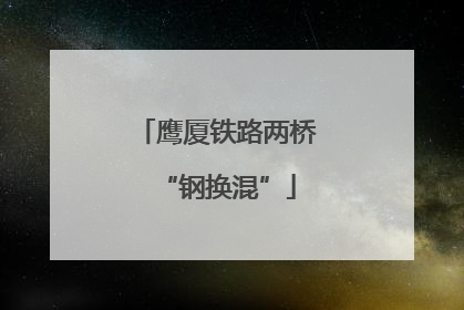 鹰厦铁路两桥“钢换混”