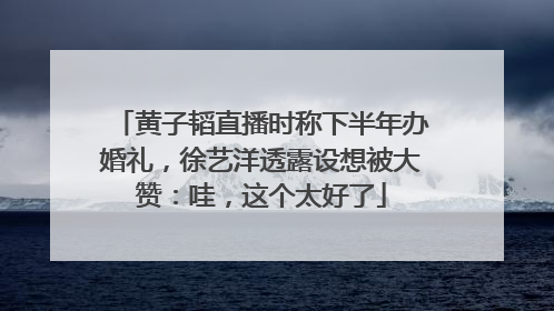 黄子韬直播时称下半年办婚礼，徐艺洋透露设想被大赞：哇，这个太好了