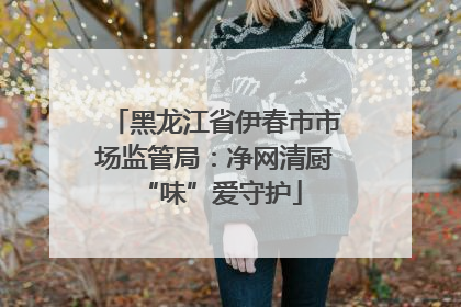 黑龙江省伊春市市场监管局：净网清厨 “味”爱守护