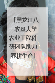黑龙江八一农垦大学农业工程科研团队助力春耕生产
