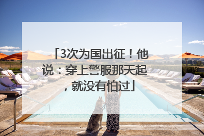 3次为国出征！他说：穿上警服那天起，就没有怕过