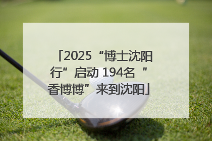 2025“博士沈阳行”启动 194名“香博博”来到沈阳