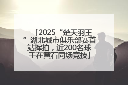 2025“楚天羽王”湖北城市俱乐部赛首站挥拍，近200名球手在黄石同场竞技