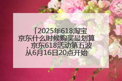 2025年618淘宝京东什么时候购买最划算，京东618活动第五波从6月16日20点开始最便宜优惠！