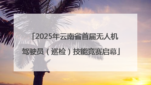 2025年云南省首届无人机驾驶员（巡检）技能竞赛启幕