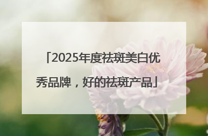 2025年度祛斑美白优秀品牌，好的祛斑产品